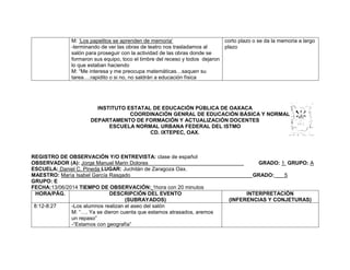 M: ‘Los papelitos se aprenden de memoria’
-terminando de ver las obras de teatro nos trasladamos al
salón para proseguir con la actividad de las obras donde se
formaron sus equipo, toco el timbre del receso y todos dejaron
lo que estaban haciendo
M: “Me interesa y me preocupa matemáticas…saquen su
tarea….rapidito o si no, no saldrán a educación física
corto plazo o se da la memoria a largo
plazo
INSTITUTO ESTATAL DE EDUCACIÓN PÚBLICA DE OAXACA
COORDINACIÓN GENRAL DE EDUCACIÓN BÁSICA Y NORMAL
DEPARTAMENTO DE FORMACIÓN Y ACTUALIZACIÓN DOCENTES
ESCUELA NORMAL URBANA FEDERAL DEL ISTMO
CD. IXTEPEC, OAX.
REGISTRO DE OBSERVACIÓN Y/O ENTREVISTA: clase de español
OBSERVADOR (A): Jorge Manuel Marin Dolores GRADO: 1 GRUPO: A
ESCUELA: Daniel C. Pineda LUGAR: Juchitán de Zaragoza Oax.
MAESTRO: María Isabel García Rasgado GRADO: 5
GRUPO: E
FECHA:13/06/2014 TIEMPO DE OBSERVACIÓN: 1hora con 20 minutos
HORA/PÁG. DESCRIPCIÓN DEL EVENTO
(SUBRAYADOS)
INTERPRETACIÓN
(INFERENCIAS Y CONJETURAS)
8:12-8:27 -Los alumnos realizan el aseo del salón
M: “…. Ya se dieron cuenta que estamos atrasados, aremos
un repaso”
-“Estamos con geografía”
 