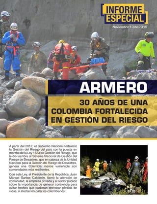 INFORME
ESPECIAL
Noviembre 13 de 2015
30 AÑOS DE UNA
COLOMBIA FORTALECIDA
EN GESTIÓN DEL RIESGO
ARMERO
A partir del 2012, el Gobierno Nacional fortaleció
la Gestión del Riesgo del país con la puesta en
marcha de la Ley 1523 de Gestión del Riesgo, que
le dio vía libre al Sistema Nacional de Gestión del
Riesgo de Desastres, que en cabeza de la Unidad
Nacional para la Gestión del Riesgo de Desastres,
genera una Colombia menos vulnerable con
comunidades más resilientes.
Con esta Ley, el Presidente de la República, Juan
Manuel Santos Calderón, llamó la atención de
comunidad, la empresa privada y el sector público
sobre la importancia de generar conciencia para
evitar hechos que pudieran provocar pérdida de
vidas, o afectación para los colombianos.
Noviembre 13 de 2015
 