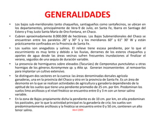GENERALIDADESLos bajos sub-meridionales tanto chaqueños, santiagueños como santafecinos, se ubican en los departamentos, principalmente de Vera-9 de Julio, en Santa Fe, Ibarra en Santiago del Estero y Fray Justo Santa Maria de Oro-Fontana, en Chaco.Cubren aproximadamente 8.000.000 de hectáreas. Los Bajos Submeridionales del Chaco se encuentran entre los paralelos 28° y 30° S y los meridianos 60° y 61° 30' W y están prácticamente confinados en la Provincia de Santa Fe. Los suelos son anegadizos y salinos. El relieve tiene escasa pendiente, por lo que el escurrimiento es muy lento y debido a las lluvias, derrames de los esteros chaqueños y aportes de agua desde las áreas vecinas sufren frecuentes inundaciones al finalizar el verano, seguidos de una sequía de duración variable.La presencia de hormigueros sobre elevados (Tacurúes) de Camponotuspunctulatus u otras hormigas de los géneros Acromyrmexsp.yAttasp.Generan inconvenientes  al removerlos para implantar un cultivo extensivo.Se distinguen dos sectores en la cuenca: las áreas denominadas dorsales agrícola ganaderas, una en la provincia del Chaco y otra en la provincia de Santa Fe. Es un área de desmonte en la que se realizan actividades de agricultura y ganadería dependiendo de la aptitud de los suelos que tiene una pendiente promedio de 25 cm. por Km. Predominan los suelos limo arcillosos y el nivel freático se encuentra entre 0 y 3 m con un tenor salino variable. En la zona de Bajos propiamente dicha la pendiente es de 10 cm. por km, en ella predominan los pastizales, por lo que la actividad principal es la ganadería de cría; los suelos son predominantemente arcillosos y la freática se encuentra entre 0 y 50 cm, contienen un alto tenor salino.                                           Abril 2009