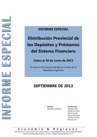 E c o n o m í a & R e g i o n e s
Tte. Gral. Juan D. Perón 725 Piso 8º - Capital Federal - CP (C1038AAO) TE/Fax: (54.11) 4325.4339/4373
www.economiayregiones.com.ar - E-mail: info@economiayregiones.com.ar
INFORME ESPECIAL
Distribución Provincial de
los Depósitos y Préstamos
del Sistema Financiero
Datos al 30 de Junio de 2013
En base a información del Banco Central de la
República Argentina
SEPTIEMBRE DE 2013
Director Economistas
Alejandro Caldarelli Verónica Sosa
Guillermo Giussi
Mario Sotuyo
Diego Giacomini
Esteban Arrieta
Mariano Eriz
 