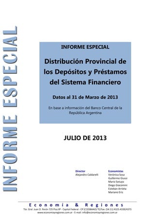 E c o n o m í a & R e g i o n e s
Tte. Gral. Juan D. Perón 725 Piso 8º - Capital Federal - CP (C1038AAO) TE/Fax: (54.11) 4325.4339/4373
www.economiayregiones.com.ar - E-mail: info@economiayregiones.com.ar
INFORME ESPECIAL
Distribución Provincial de
los Depósitos y Préstamos
del Sistema Financiero
Datos al 31 de Marzo de 2013
En base a información del Banco Central de la
República Argentina
JULIO DE 2013
Director Economistas
Alejandro Caldarelli Verónica Sosa
Guillermo Giussi
Mario Sotuyo
Diego Giacomini
Esteban Arrieta
Mariano Eriz
 