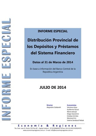 E c o n o m í a & R e g i o n e s
Tte. Gral. Juan D. Perón 725 Piso 8º - Capital Federal - CP (C1038AAO) TE/Fax: (54.11) 4325.4339/4373
www.economiayregiones.com.ar - E-mail: info@economiayregiones.com.ar
INFORME ESPECIAL
Distribución Provincial de
los Depósitos y Préstamos
del Sistema Financiero
Datos al 31 de Marzo de 2014
En base a información del Banco Central de la
República Argentina
JULIO DE 2014
Director Economistas
Alejandro Caldarelli Verónica Sosa
Guillermo Giussi
Mario Sotuyo
Diego Giacomini
Esteban Arrieta
Mariano Eriz
Valeria Sandoval Rebak
 