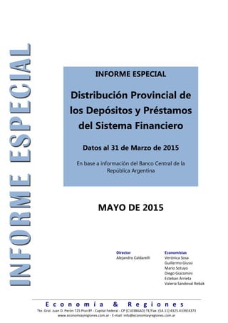 E c o n o m í a & R e g i o n e s
Tte. Gral. Juan D. Perón 725 Piso 8º - Capital Federal - CP (C1038AAO) TE/Fax: (54.11) 4325.4339/4373
www.economiayregiones.com.ar - E-mail: info@economiayregiones.com.ar
INFORME ESPECIAL
Distribución Provincial de
los Depósitos y Préstamos
del Sistema Financiero
Datos al 31 de Marzo de 2015
En base a información del Banco Central de la
República Argentina
MAYO DE 2015
Director Economistas
Alejandro Caldarelli Verónica Sosa
Guillermo Giussi
Mario Sotuyo
Diego Giacomini
Esteban Arrieta
Valeria Sandoval Rebak
 