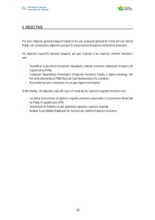  
 
 
 10
2. OBJECTIUS
Per tant, l’objectiu general d’aquest treball és fer una avaluació general de l’estat del curs del riu
Polop i els ecosistemes adjacents pel que fa a la presència d’espècies al·lòctones invasores.
Els objectius específics derivats d’aquest, pel que respecta a les espècies animals invasores,
són:
‐ Quantificar la presència d’espècies aquàtiques animals invasores mitjançant tècniques de
captura al riu Polop.
‐ Comparar l’abundància d’exemplars d’espècies invasores trobats a aquest mostreig i als
fets amb anterioritat al PNM Racó de Sant Bonaventura-Els Canalons.
‐ Aconsellar mesures d’actuació en cas que siguen necessàries.
D’altra banda, els objectius específics per a l’estudi de les espècies vegetals invasores són:
‐ Localitzar la presència d’espècies vegetals invasores associades a l’ecosistema fluvial del
riu Polop en quadrícules UTM.
‐ Determinar els hàbitats en què apareixen aquestes espècies vegetals.
‐ Avaluar la possibilitat d’aplicació de mesures de control d’espècies invasores.
 