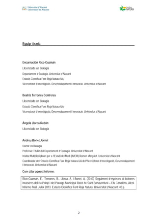  
 
 
 2
Equip tècnic
Encarnación Rico-Guzmán
Llicenciada en Biologia
Departament d’Ecologia. Universitat d’Alacant
Estació Científica Font Roja Natura-UA
Vicerectorat d’Investigació, Desenvolupament i Innovació. Universitat d’Alacant
Beatriz Terrones Contreras
Llicenciada en Biologia
Estació Científica Font Roja Natura-UA
Vicerectorat d’Investigació, Desenvolupament i Innovació. Universitat d’Alacant
Ángela Llorca Redón
Llicenciada en Biologia
Andreu Bonet Jornet
Doctor en Biologia
Professor Titular del Departament d’Ecologia. Universitat d’Alacant
Institut Multidisciplinari per a l’Estudi del Medi (IMEM) Ramon Margalef. Universitat d’Alacant
Coordinador de l’Estació Científica Font Roja Natura-UA del Vicerectorat d’Investigació, Desenvolupament
i Innovació. Universitat d’Alacant
Com citar aquest informe:
Rico-Guzmán, E., Terrones, B., Llorca, A. i Bonet, A. (2013) Seguiment d’espècies al·lòctones
invasores del riu Polop i del Paratge Municipal Racó de Sant Bonaventura – Els Canalons, Alcoi.
Informe final. Juliol 2013. Estació Científica Font Roja Natura. Universitat d’Alacant. 40 p.
 