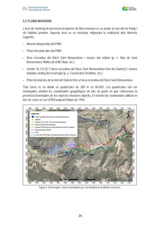  
 
 
 26
5.2.FLORA INVASORA
L’àrea de mostreig de presència d’espècies de flora invasora es va acotar al curs del riu Polop i
els hàbitats pròxims. Aquesta àrea es va mostrejar mitjançant la realització dels itineraris
següents:
- Itinerari interpretatiu del PNM.
- Pistes forestals dins del PNM.
- Àrea recreativa del Racó Sant Bonaventura i masies del voltant (p. e. Mas de Sant
Bonaventura, Molins de d’Alt i Baix, etc.).
- Sender SL-CV-25.7 (àrea recreativa del Racó Sant Bonaventura-Font del Quinzet) i masies
trobades al llarg del recorregut (p. e. Caseta dels Perellons, etc.).
- Pista forestal des de la font del Quinzet fins a l’àrea recreativa del Racó Sant Bonaventura.
Tota l’àrea es va dividir en quadrícules de 200 m en ArcGIS. Les quadrícules van ser
mostrejades anotant les coordenades geogràfiques de tots els punts en què s’observava la
presència d’exemplars de les espècies invasores objectiu. El sistema de coordenades utilitzat en
tots els casos va ser UTM European Datum de 1950.
Figura 3. Recorreguts i àrees mostrejades per a la localització de plantes invasores.
 