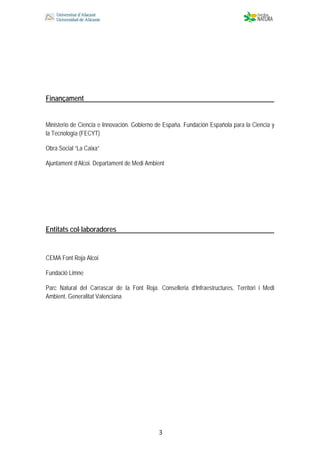  
 
 
 3
Finançament
Ministerio de Ciencia e Innovación. Gobierno de España. Fundación Española para la Ciencia y
la Tecnología (FECYT)
Obra Social “La Caixa”
Ajuntament d’Alcoi. Departament de Medi Ambient
Entitats col·laboradores
CEMA Font Roja Alcoi
Fundació Limne
Parc Natural del Carrascar de la Font Roja. Conselleria d’Infraestructures, Territori i Medi
Ambient. Generalitat Valenciana
 