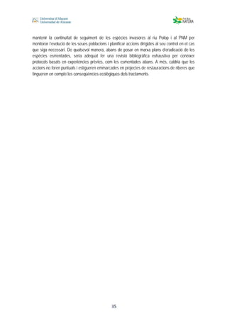  
 
 
 35
mantenir la continuïtat de seguiment de les espècies invasores al riu Polop i al PNM per
monitorar l’evolució de les seues poblacions i planificar accions dirigides al seu control en el cas
que siga necessari. De qualsevol manera, abans de posar en marxa plans d’eradicació de les
espècies esmentades, seria adequat fer una revisió bibliogràfica exhaustiva per conèixer
protocols basats en experiències prèvies, com les esmentades abans. A més, caldria que les
accions no foren puntuals i estigueren emmarcades en projectes de restauracions de riberes que
tingueren en compte les conseqüències ecològiques dels tractaments.
 