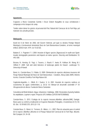  
 
 
 36
Agraïments
S’agraeix a Rocío Castañeda Garrido i Oscar Gisbert Burguillos la seua col·laboració i
companyia en les tasques de camp.
També volem donar les gràcies al personal del Parc Natural del Carrascar de la Font Roja, pel
material i els consells prestats.
Bibliografia
Acord de 8 de febrer de 2002, del Govern Valencià, pel qual es declara Paratge Natural
Municipal a l’enclavament denominat Racó de Sant Bonaventura-Canalons, al terme municipal
d’Alcoi. (DOGV núm. 4191, de 15.02.02).
Badano E. I.; Pugnaire F. I. 2004. Invasion of Agave species (Agavaceae) in south-east Spain:
invader demographic parameters and impacts on native species. Diversity and Distributions 10:
493–500.
Bezona, N.; Hensley, D.; Yogi, J.; Tavares, J.; Rauch, F.; Iwata, R.; Kellison, M.; Wong, M. i
Clifford P. 2009. Salt and wind tolerance of landscape plants for Hawai’i. Landscape 13.
University of Hawaii.
Bonet, A., Constán-Nava, S. i Rubio, Q. 2009. Eliminación de especies alóctonas invasoras del
Paraje Natural Municipal del Racó de Sant Bonaventura - Canalons, Alcoy (Julio 2009). Informe
técnico. Estación Científica Font Roja Natura-UA.
Capdevila-Argüelles, L.; Zilletti, B. i Suárez, V. A. 2001. Invasión de especies exóticas en
ecosistemas de aguas continentales, p. 26-32. En Manual de desarrollo sostenible nº 10.
Recuperación de riberas. Fundación Banco Santander.
Conselleria del Medi Ambient, Aigua, Urbanisme i Habitatge. 2008. Restoration of priority habitats
for amphibians. Layman’s report. Proyecto LIFE-Anfibios (LIFE05 NAT/E/000060).
Constán-Nava, S. 2013. Ecología de la especie invasora Ailanthus altissima (Mill.) Swingle.
Bases para su control y erradicación en Espacios Naturales Protegidos. Ecosistemas 22 (1): 83-
85. Doi.: 10.7818/ECOS. 2013.22-1.18.
Constán-Nava, S.; Bonet, A.; Terrones, B.; Albors, J. L. 2007. Plan de actuación para el control
de la especie Ailanthus altissima en el Parque Natural del Carrascal de la Font Roja. Alicante.
Bol. Europarc 24, 34–38.
 