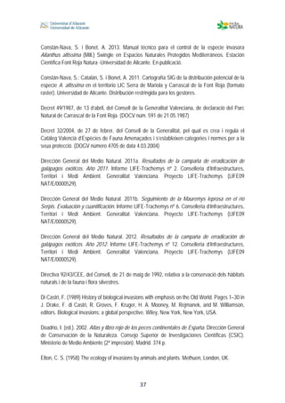  
 
 
 37
Constán-Nava, S. i Bonet, A. 2013. Manual técnico para el control de la especie invasora
Ailanthus altissima (Mill.) Swingle en Espacios Naturales Protegidos Mediterráneos. Estación
Científica Font Roja Natura -Universidad de Alicante. En publicació.
Constán-Nava, S.; Catalán, S. i Bonet, A. 2011. Cartografía SIG de la distribución potencial de la
especie A. altissima en el territorio LIC Serra de Mariola y Carrascal de la Font Roja (formato
raster). Universidad de Alicante. Distribución restringida para los gestores.
Decret 49/1987, de 13 d’abril, del Consell de la Generalitat Valenciana, de declaració del Parc
Natural de Carrascal de la Font Roja. (DOCV núm. 591 de 21.05.1987)
Decret 32/2004, de 27 de febrer, del Consell de la Generalitat, pel qual es crea i regula el
Catàleg Valencià d’Espècies de Fauna Amenaçades i s’estableixen categories i normes per a la
seua protecció. (DOGV número 4705 de data 4.03.2004)
Dirección General del Medio Natural. 2011a. Resultados de la campaña de erradicación de
galápagos exóticos. Año 2011. Informe LIFE-Trachemys nº 2. Conselleria d’Infraestructures,
Territori i Medi Ambient. Generalitat Valenciana. Proyecto LIFE-Trachemys (LIFE09
NAT/E/0000529).
Dirección General del Medio Natural. 2011b. Seguimiento de la Mauremys leprosa en el río
Serpis. Evaluación y cuantificación. Informe LIFE-Trachemys nº 6. Conselleria d’Infraestructures,
Territori i Medi Ambient. Generalitat Valenciana. Proyecto LIFE-Trachemys (LIFE09
NAT/E/0000529).
Dirección General del Medio Natural. 2012. Resultados de la campaña de erradicación de
galápagos exóticos. Año 2012. Informe LIFE-Trachemys nº 12. Conselleria d’Infraestructures,
Territori i Medi Ambient. Generalitat Valenciana. Proyecto LIFE-Trachemys (LIFE09
NAT/E/0000529).
Directiva 92/43/CEE, del Consell, de 21 de maig de 1992, relativa a la conservació dels hàbitats
naturals i de la fauna i flora silvestres.
Di Castri, F. (1989) History of biological invasions with emphasis on the Old World. Pages 1–30 in
J. Drake, F. di Castri, R. Groves, F. Kruger, H. A. Mooney, M. Rejmanek, and M. Williamson,
editors. Biological invasions: a global perspective. Wiley, New York, New York, USA.
Doadrio, I. (ed.). 2002. Atlas y libro rojo de los peces continentales de España. Dirección General
de Conservación de la Naturaleza. Consejo Superior de Investigaciones Científicas (CSIC).
Ministerio de Medio Ambiente (2ª impresión). Madrid. 374 p.
Elton, C. S. (1958) The ecology of invasions by animals and plants. Methuen, London, UK.
 