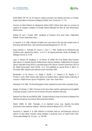  
 
 
 38
GEIB (2006) TOP 20: Las 20 especies exóticas invasoras más dañinas presentes en España.
Grupo Especialista en Invasiones Bológicas (GEIB), Serie Técnica N.2. P.: 116.
Gerència de Medi Ambient de l’Ajuntament d’Alcoi (2007) Informe final sobre les sessions de
captures de tortugues exòtiques al Paratge Natural Municipal del Racó de Sant Bonaventura.
Informe tècnic.
Kottelat, M. and J. Freyhof, 2007. Handbook of European fresh water fishes. Publications
Kottelat, Cornol, Switzerland. 646 p.
Le Houérou, H. N. 2000. Utilization of fodder trees and shrubs in the arid and semiarid zones of
West Asia and North Africa. Arid Land Researchand Management 14: 101-135.
López-Sánchez. E.; Honrubia, M.; Gràcia, E.; Gea, F. J. 1986. Estudio de los mixomicetos que
fructifican sobre Opuntia ficus-indica L. en el S. E. de España peninsular. Anales de Biología, 10
(Biología General, 2): 41-48.
Lowe, S.; Browne, M.; Boudjelas, S.; de Poorter, M. (2000) 100 of the World’s Worst Invasive
Alien Species. A selection from the Global Invasive Species Database. Published by The Invasive
Species Specialist Group (ISSG) a specialist group of the Species Survival Commission (SSC) of
the World Conservation Union (IUCN), 12 p. First published as special lift-out in Aliens 12,
December 2000. Updated and reprinted version: November 2004.
Macdonald, I. A. W.; Reaser, J. K.; Bright, C.; Neville, L. E.; Howard, G. W.; Murphy, S. J.;
Preston, G. (eds.) 2003. Invasive Alien Species in Southern Africa: national reports & directory of
resources. Global Invasive Species Programme, Cape Town, South Africa.
McDowall, R. M. 2000. The Reed field guide to New Zealand fresh water fishes. Auckland, Reed.
Morgan, D & Beatty, S. 2004. Fish fauna of the Vasse River and the colonisation by feral goldfish
(Carassius auratus). Centre for Fish & Fisheries Research, Murdoch University.
National Pest Plant Accord (NPPA) 2008. Technical Advisory Group Assesment of National Pest
Plant Accord Species assessment. Biosecurity New Zealand.
Patrick Griffith, M. 2004. Theorigins of an important cactus crop, Opuntia ficus-indica
(Cactaceae): New molecular evidence. American Journal of Botany 91(11): 1915-1921.
Pauchard, A. i Alaback, P. B. 2004. Influence of elevation, land use, and landscape context on
patterns of alien plants invasions along roadsides in protected areas of South-Central Chile.
Conservation Biology Vol. 18, núm. 1, p. 238-248.
 