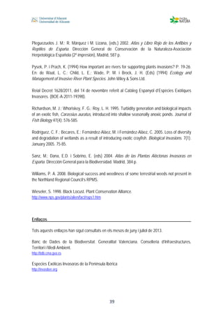  
 
 
 39
Pleguezuelos J. M.; R. Márquez i M. Lizana, (eds.) 2002. Atlas y Libro Rojo de los Anfibios y
Reptiles de España. Dirección General de Conservación de la Naturaleza-Asociación
Herpetológica Española (2ª impresión), Madrid, 587 p.
Pysek, P. i Prach, K. (1994) How important are rivers for supporting plants invasions? P. 19-26.
En: de Waal, L. C.; Child, L. E.; Wade, P. M. i Brock, J. H. (Eds) (1994) Ecology and
Management of Invasive River Plant Species. John Wiley & Sons Ltd.
Reial Decret 1628/2011, del 14 de novembre referit al Catàleg Espanyol d’Espècies Exòtiques
Invasores. (BOE-A-2011-19398).
Richardson, M. J.; Whoriskey, F. G.; Roy, L. H. 1995. Turbidity generation and biological impacts
of an exotic fish, Carassius auratus, introduced into shallow seasonally anoxic ponds. Journal of
Fish Biology 47(4): 576-585.
Rodríguez, C. F.; Becares, E.; Fernández-Aláez, M. i Fernández-Aláez, C. 2005. Loss of diversity
and degradation of wetlands as a result of introducing exotic crayfish. Biological Invasions. 7(1).
January 2005. 75-85.
Sanz, M.; Dana, E.D. i Sobrino, E. (eds) 2004. Atlas de las Plantas Alóctonas Invasoras en
España. Dirección General para la Biodiversidad. Madrid, 384 p.
Williams, P. A. 2008. Biological success and weediness of some terrestrial weeds not present in
the Northland Regional Council’s RPMS.
Wieseler, S. 1998. Black Locust. Plant Conservation Alliance.
http://www.nps.gov/plants/alien/fact/rops1.htm
Enllaços
Tots aquests enllaços han sigut consultats en els mesos de juny i juliol de 2013.
Banc de Dades de la Biodiversitat. Generalitat Valenciana. Conselleria d’Infraestructures,
Territori i Medi Ambient.
http://bdb.cma.gva.es
Especies Exóticas Invasoras de la Península Ibérica
http://invasiber.org
 