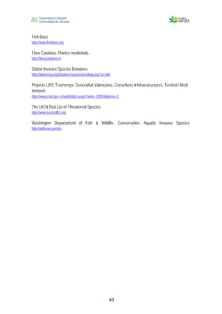  
 
 
 40
Fish Base
http://www.fishbase.org
Flora Catalana. Plantes medicinals.
http://floracatalana.es
Global Invasive Species Database
http://www.issg.org/database/species/ecology.asp?si=368
Projecte LIFE-Trachemys. Generalitat Valenciana. Conselleria d’Infraestructures, Territori i Medi
Ambient.
http://www.cma.gva.es/web/indice.aspx?nodo=72095&idioma=C
The UICN Red List of Threatened Species
http://www.iucnredlist.org
Washington Departament of Fish & Wildlife. Conservation. Aquatic Invasive Species.
http://wdfw.wa.gov/ais
 
