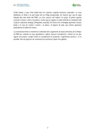  
 
 
 7
D’altra banda, sí que s’han trobat totes les espècies vegetals invasores esperades. La seua
distribució es limita a la part baixa del riu Polop prospectada, de manera que cap ha sigut
trobada dins dels límits del PNM. Les més esteses són l’ailant i la canya. El primer apareix
associat a masies i zones recreatives, mentre que la segona es troba al llit del riu competint amb
l’espècie autòctona anàloga (Phragmites australis). De forma més restringida apareixen l’acàcia
borda a la vora de camins i masies, i la pitera i la figuera de pala, que només apareixen
puntualment al voltant de masies.
La recomanació final és mantenir la continuïtat dels seguiments de fauna al·lòctona al riu Polop i
al PNM per controlar la seua abundància i aplicar mesures d’eradicació i control en cas que
siguen necessàries, sempre tenint en consideració els protocols i experiències prèvies i, si és
possible, dins de projectes de restauració d’ecosistemes riparis més globals.
 