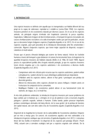  
 
 
 8
1. INTRODUCCIÓ
Una espècie invasora es defineix com aquella que és transportada a un hàbitat diferent del seu
propi on és capaç de sobreviure, reproduir-se i establir-se (sensu Elton 1958). Les espècies
invasores penetren en els ecosistemes naturals per diverses causes. En el cas de les espècies
animals, els principals orígens d’entrada són l’explotació comercial, la pesca esportiva,
l’aqüicultura, l’alliberació d’aigües de llast d’embarcacions, el transport d’espècies incrustades als
cascos d’embarcacions recreatives o la solta d’exemplars exòtics per part de particulars, encara
que es desconeix l’origen d’algunes espècies (Capdevila-Argüelles et al. 2011). En el cas de les
espècies vegetals, gran part procedeix de la introducció intencionada amb fins ornamentals i
comercials. Algunes d’aquestes espècies, que tenen major capacitat de dispersió, escapen i
colonitzen el medi natural.
Encara que el procés d’invasió biològica pot ocórrer de forma natural, l’efecte de l’activitat
humana a través del transport a gran distància i el comerç ha incrementat l’àrea, la freqüència i la
quantitat d’espècies invasores als hàbitats naturals (Wells et al. 1986, Di Castri 1989). Aquest
procés és especialment perillós dins d’espais naturals protegits, ja que les espècies invasores
tenen efectes negatius per a les espècies autòctones i els ecosistemes a diversos nivells
(Capdevila-Argüelles et al. 2011):
‐ Competeixen amb més eficàcia pels recursos que les espècies autòctones, podent arribar
a desplaçar-les, i poden afectar les seues dinàmiques poblacionals per depredació.
‐ S’hibriden amb les espècies natives, alteren el flux gènic i provoquen una pèrdua de
diversitat genètica.
‐ Alteren les interaccions entre espècies afectant les xarxes tròfiques i induint canvis en
l’estructura i la composició de les comunitats.
‐ Modifiquen l’hàbitat i els ecosistemes podent alterar el seu funcionament (cicle de
nutrients, de l’aigua, etc.) i el medi físic.
A més dels problemes ambientals, la introducció d’espècies invasores pot causar problemes de
tipus sanitari, per si mateixes (p. e. al·lèrgies en el cas de plantes) o com a reservoris d’agents
patògens i paràsits vegetals, animals o humans. D’altra banda, poden provocar importants
pèrdues econòmiques derivades del dany directe, de la seua gestió i de la pèrdua de funcions
del capital natural, així com dels valors d’ús de l’ecosistema aquàtic (Capdevila-Argüelles et al.
2011).
Depenent de la magnitud de la invasió i de la vulnerabilitat de l’ecosistema colonitzat, l’impacte
pot ser més o menys greu. En concret, els ecosistemes aquàtics són més vulnerables a la
introducció d’espècies exòtiques que els terrestres (Capdevila-Argüelles et al. 2011). L’estructura
linear del rius facilita el moviment i la dispersió de les espècies pel paisatge (Pysek i Prach
1994), actuant com a corredors ecològics tant per a espècies vegetals com animals. De la
 