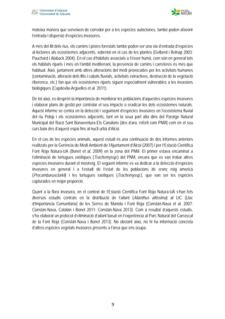  
 
 
 9
mateixa manera que serveixen de corredor per a les espècies autòctones, també poden afavorir
l’entrada i dispersió d’espècies invasores.
A més del llit dels rius, els camins i pistes forestals també poden ser una via d’entrada d’espècies
al·lòctones als ecosistemes adjacents, sobretot en el cas de les plantes (Gelberd i Belnap 2003;
Pauchard i Alaback 2004). En el cas d’hàbitats associats a l’ésser humà, com són en general tots
els hàbitats riparis i més en l’àmbit mediterrani, la presència de camins i carreteres és més que
habitual. Això, juntament amb altres alteracions del medi provocades per les activitats humanes
(contaminació, alteració dels llits i cabals fluvials, activitats extractives, destrucció de la vegetació
riberenca, etc.) fan que els ecosistemes riparis siguen especialment vulnerables a les invasions
biològiques (Capdevila-Argüelles et al. 2011).
De tot això, es desprèn la importància de monitorar les poblacions d’aquestes espècies invasores
i elaborar plans de gestió per controlar el seu impacte o eradicar-les dels ecosistemes naturals.
Aquest informe se centra en la detecció i seguiment d’espècies invasores en l’ecosistema fluvial
del riu Polop i els ecosistemes adjacents, tant en la seua part alta dins del Paratge Natural
Municipal del Racó Sant Bonaventura-Els Canalons (des d’ara, referit com PNM) com en el seu
curs baix des d’aquest espai fins al nucli urbà d’Alcoi.
En el cas de les espècies animals, aquest estudi és una continuació de dos informes anteriors
realitzats per la Gerència de Medi Ambient de l’Ajuntament d’Alcoi (2007) i per l’Estació Científica
Font Roja Natura-UA (Bonet et al. 2009) en la zona del PNM. El primer estava encaminat a
l’eliminació de tortugues exòtiques (Trachemyssp.) del PNM, encara que es van trobar altres
espècies invasores durant el mostreig. El següent informe es va dedicar a la detecció d’espècies
invasores en general i a l’estudi de l’estat de les poblacions de cranc roig americà
(Procambarusclarkii) i les tortugues exòtiques (Trachemyssp.), que van ser les espècies
capturades en major proporció.
Quant a la flora invasora, en el context de l’Estació Científica Font Roja Natura-UA s’han fets
diversos estudis centrats en la distribució de l’ailant (Ailanthus altissima) al LIC (Lloc
d’Importància Comunitària) de les Serres de Mariola i Font Roja (Constán-Nava et al. 2007;
Constán-Nava, Catalán i Bonet 2011; Constán-Nava 2013). Com a resultat d’aquests estudis,
s’ha elaborat un protocol d’eliminació d’ailant basat en l’experiència al Parc Natural del Carrascal
de la Font Roja (Constán-Nava i Bonet 2013). No obstant això, no hi ha informació concreta
d’altres espècies vegetals invasores presents a l’àrea que ens ocupa.
 