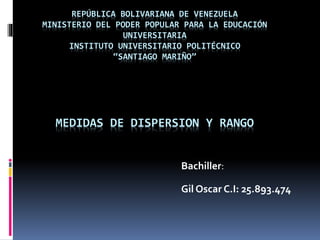 REPÚBLICA BOLIVARIANA DE VENEZUELA
MINISTERIO DEL PODER POPULAR PARA LA EDUCACIÓN
UNIVERSITARIA
INSTITUTO UNIVERSITARIO POLITÉCNICO
“SANTIAGO MARIÑO”
MEDIDAS DE DISPERSION Y RANGO
Bachiller:
Gil Oscar C.I: 25.893.474
 
