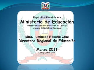 República Dominicana Ministerio de Educación Dirección Regional de Educación 06, La Vega Informe Estadístico Regional Mtra. Iluminada Rosario Cruz Directora Regional de Educación Marzo 2011 La Vega, Rep. Dom. 