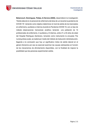 Página | 11
Betancourt, Domínguez, Peláez, & Herrera (2020), desarrollaron la investigación
“Estrés laboral en el personal de enfermería del área de uci durante la pandemia de
COVID 19”, teniendo como objetivo determinar el nivel de estrés de los licenciados
en enfermería, auxiliares e internos durante la Pandemia COVID 19, con un tipo de
método observacional, transversal, analítico; teniendo una población de 14
profesionales de enfermería, 2 auxiliares y 8 internos, entre 21 a 40 años de edad
del Hospital Rodríguez Zambrano, tomando como instrumento la encuesta The
nursing stress scale, se realizó por medio del método de traducción-retrotraducción,
llegando a la conclusión que hay un significativo índice de estrés laboral en el
género femenino por eso es esencial examinar las causas estresantes en función
de los mecanismos de afrontamiento disponibles, con la finalidad de mejorar la
posibilidad que las personas experimenten estrés.
 