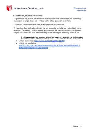 Página | 13
2.3 Población, muestra y muestreo:
La población con la que se realizó la investigación está conformada por hombres y
mujeres en el rango desde los 14 hasta los 94 años, que viven en el Perù.
La muestra corresponde a un total de 432 personas encuestadas.
El muestreo fue realizado a través de un encuesta enviada por redes tales como
whatApp, Faceboock, y otros siendo el muestreo del tipo probabilístico o aleatorio
simple, con un 95% de nivel de confianza y un 5% de margen de error y un P=29,7%.
2.4 INSTRUMENTO (LINK DEL DRIVER Y PANTALLAZO DE LA ENCUESTA)
● Link de la encuesta: https://forms.gle/RC11pcj1YG1r6bnM7
● Link de los resultados:
https://docs.google.com/spreadsheets/d/1IigGjdy_k52uMCJq8znnOedSFMML5
mdKB2M5HmtFdkc/edit?usp=sharing
 