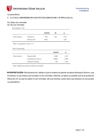 Página | 39
no paramétrica
2. LA TALLA PROMEDIO DE LOS ENCUESTADOS ES DE 1.70 MTS (TALLA)
Ho: Datos son normales
Ha: No son normales
One Sample T-Test
Statistic df p
Talla (metros) Student's t -18.2 434 < .001
Wilcoxon W 8350 < .001
Note. Hₐ population mean ≠ 1.7
Tests of Normality
statistic p
Talla (metros) Shapiro-Wilk 0.986 < .001
Kolmogorov-Smirnov 0.0894 0.002
Anderson-Darling 1.80 < .001
Note. Additional results provided by moretests
INTERPRETACIÓN: Rechazamos Ho, debido a que la muestra es grande se aplica Kolmogrov-Smirrov, que
la rechaza, lo que implica que los datos no son normales. Además, se aplica su paralelo que es la prueba de
Wilconxon W, ya que los datos no son normales, del cual rechaza, quiere decir que tampoco es una prueba
no paramétrica .
 