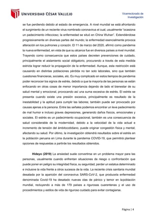 Página | 4
se fue perdiendo debido al estado de emergencia. A nivel mundial se está afrontando
el surgimiento de un reciente virus nombrado coronavirus el cual, usualmente “ocasiona
un padecimiento infeccioso; la enfermedad se situó en China Wuhan”. Extendiéndose
progresivamente en diversas partes del mundo; la enfermedad esencialmente provoca
alteración en los pulmones y corazón. El 11 de marzo del 2020, afirmó como pandemia
la nueva enfermedad, en vista de que su alcance fue en diversos países a nivel mundial.
Trayendo como consecuencia que estos países decreten prevenciones de cuidado,
principalmente el aislamiento social obligatorio, procurando a través de esta medida
estricta lograr reducir la propagación de la enfermedad. Aunque, esta restricción está
causando en distintas poblaciones pérdida no tan solo laborales, sino que también
cuestiones financieras, sociales, etc. Es muy complicado en estos tiempos de pandemia
poder reconocer los signos de estrés, debido a que la mayoría de las personas se están
enfocando en otras cosas de menor importancia dejando de lado el bienestar de su
salud mental y emocional, provocando así una suma excesiva de estrés. El estrés se
presenta cuando existe una presión excesiva, principalmente es resultado de la
inestabilidad y la aptitud para cumplir las labores; también puede ser provocado por
causas ajenas a la persona. Entre las señales podemos encontrar un leve padecimiento
de mal humor e incluso graves depresiones, generando daños físicos, emocionales y
sociales. El estrés es un padecimiento ocupacional, también es una consecuencia de
salud considerable de la modernidad, debido a la velocidad de la vida actual e
incremento de tensión del ámbitocotidiano, puede originar congestión física y mental;
afectando su salud. Por último, la investigación obtendrá resultados sobre el estrés en
la población peruana en Lima durante la pandemia COVID-19, que permitirá plantear
opciones de respuestas a partirde los resultados obtenidos.
Hideyo (2019) La ansiedad suele convertirse en un problema mayor para las
personas, usualmente cuando enfrentan situaciones de riesgo o confrontación que
puede poner en peligro su integridad física, su seguridad, perder un estatus determinado
e inclusive la vida frente a otros sucesos de la vida. La reciente crisis sanitaria mundial
desatada por la aparición del coronavirus SARS-CoV-2, que producela enfermedad
denominada Covid-19 ha desatado nuevas olas de pánico y temor en lapoblación
mundial, recluyendo a más de 179 países a rigurosas cuarentenas y el uso de
procedimientos y estilos de vida de riguroso cuidado para evitar contagiarse.
 