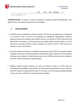 Página | 49
Level Count Total Proportion p
Note. Hₐ is proportion > 0.17
INTERPRETACIÓN: La mayoría a votado que presentan un grado de estrés entre Moderado y Alto,
debido al temor de la falta de implementos en los hospitales.
V. CONCLUSIONES
• El 55.86% de los encuestados son mujeres. Además, el 23.91% de encuestados tienen 5 integrantes
en su familia. Por ello, el 34.71% de encuestados son trabajadores independientes. Asimismo,
podemos percibir que la población tiene distintos temores, por ejemplo: El 23.91% tiene temor que
algún familiar se contagie, el 24.37% tiene temor que nuestro sistema de salud colapse, el 24.14%
tiene temor a presentar síntomas al asistir al hospital y por último el 23.91% % tiene temor de no
encontrar una cura 100% efectiva.
• Se observa distintas reacciones en la población generado por estrés. El 22.07% presentan angustia
moderada. Por otro lado, el 26.90% presentan la Incertidumbre regular. Además, el 23.91% presentan
la falta de sueño moderado. También, podemos decir que el 25.06% presentan tristeza moderada y
por último el 23.68% presentan la ansiedad regular.
• Mediante distintas acciones podemos ver cómo se enfrenta el estrés, el 31.03% sigue las
recomendaciones del MINSA, Como también el 27.36% se lava continuamente las manos. Asimismo,
el 26,44% mantiene el distanciamiento social. Por otro lado, el 25.75% realiza actividades laborales
en línea. Por último, el 26.67% se Informa de fuentes confiables.
 