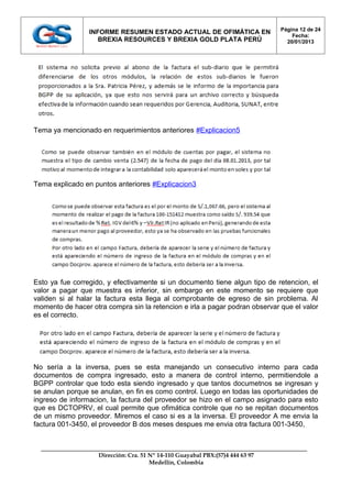Página 12 de 24
                 INFORME RESUMEN ESTADO ACTUAL DE OFIMÁTICA EN
                                                                                    Fecha:
                    BREXIA RESOURCES Y BREXIA GOLD PLATA PERÚ                     20/01/2013




Tema ya mencionado en requerimientos anteriores #Explicacion5




Tema explicado en puntos anteriores #Explicacion3




Esto ya fue corregido, y efectivamente si un documento tiene algun tipo de retencion, el
valor a pagar que muestra es inferior, sin embargo en este momento se requiere que
validen si al halar la factura esta llega al comprobante de egreso de sin problema. Al
momento de hacer otra compra sin la retencion e irla a pagar podran observar que el valor
es el correcto.




No sería a la inversa, pues se esta manejando un consecutivo interno para cada
documentos de compra ingresado, esto a manera de control interno, permitiendole a
BGPP controlar que todo esta siendo ingresado y que tantos documetnos se ingresan y
se anulan porque se anulan, en fin es como control. Luego en todas las oportunidades de
ingreso de informacion, la factura del proveedor se hizo en el campo asignado para esto
que es DCTOPRV, el cual permite que ofimática controle que no se repitan documentos
de un mismo proveedor. Miremos el caso si es a la inversa. El proveedor A me envia la
factura 001-3450, el proveedor B dos meses despues me envia otra factura 001-3450,



                    Dirección: Cra. 51 Nº 14-110 Guayabal PBX:(57)4 444 63 97
                                       Medellín, Colombia
 