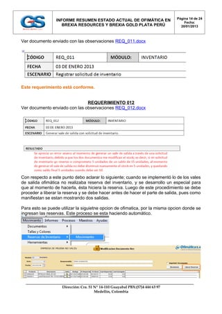 Página 14 de 24
                 INFORME RESUMEN ESTADO ACTUAL DE OFIMÁTICA EN
                                                                                    Fecha:
                    BREXIA RESOURCES Y BREXIA GOLD PLATA PERÚ                     20/01/2013



Ver documento enviado con las observaciones REQ_011.docx




Este requerimiento está conforme.


                               REQUERIMIENTO 012
Ver documento enviado con las observaciones REQ_012.docx




Con respecto a este punto debo aclarar lo siguiente; cuando se implementó lo de los vales
de salida ofimática no realizaba reserva del inventario, y se desarrollo un especial para
que al momento de hacerla, ésta hiciera la reserva. Luego de este procedimiento se debe
proceder a liberar la reserva y se debe hacer antes de hacer el parte de salida, pues como
manifiestan se estan mostrando dos salidas.

Para esto se puede utilizar la siguietne opcion de ofimatica, por la misma opcion donde se
ingresan las reservas. Este proceso se esta haciendo automático.




                    Dirección: Cra. 51 Nº 14-110 Guayabal PBX:(57)4 444 63 97
                                       Medellín, Colombia
 