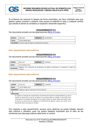 Página 15 de 24
                 INFORME RESUMEN ESTADO ACTUAL DE OFIMÁTICA EN
                                                                                    Fecha:
                    BREXIA RESOURCES Y BREXIA GOLD PLATA PERÚ                     20/01/2013




Si el liberear las reservas lo desean de forma automática, por favor solicitarlo para que
gestion system proceda a cotizarlo. Esto porque el estándar lo hace y cualquier cambio
que solicite el cliente se considera un especial o desarrollo específico.


                               REQUERIMIENTO 013
Ver documento enviado con las observaciones REQ_013.docx




Este requerimiento está conforme.

                               REQUERIMIENTO 014
Ver documento enviado con las observaciones REQ_014.docx




Este requerimiento está conforme.

                               REQUERIMIENTO 015
Ver documento enviado con las observaciones REQ_015.docx




Con respecto a este requerimiento, aunque como observan se puede trabajar, elevaré
esta solicitud a ofimática, pues me parece bastante importante que el valor de las
remisiones que descarga ordenes debe tener un control.


                    Dirección: Cra. 51 Nº 14-110 Guayabal PBX:(57)4 444 63 97
                                       Medellín, Colombia
 