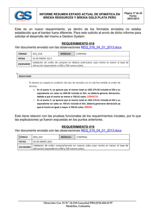 Página 17 de 24
                 INFORME RESUMEN ESTADO ACTUAL DE OFIMÁTICA EN
                                                                                    Fecha:
                    BREXIA RESOURCES Y BREXIA GOLD PLATA PERÚ                     20/01/2013



Este es un nuevo requerimiento, ya dentro de los formatos enviados no estaba
establecido que el kardex fuera diferente. Para esto solicito el envio de dicho informe para
solicitar el desarrollo del mismo a Gestion System.

                               REQUERIMIENTO 018
Ver documento enviado con las observaciones REQ_018_04_01_2013.docx




Esto tiene relacion con las pruebas funcionales de los requerimientos iniciales, por lo que
las explicaciones ya fueron expuestas en los puntos anteriores.

                               REQUERIMIENTO 019
Ver documento enviado con las observaciones REQ_019_04_01_2013.docx




                    Dirección: Cra. 51 Nº 14-110 Guayabal PBX:(57)4 444 63 97
                                       Medellín, Colombia
 