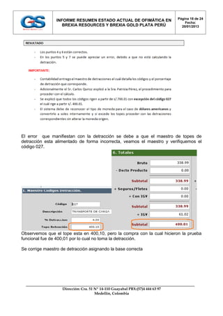 Página 18 de 24
                 INFORME RESUMEN ESTADO ACTUAL DE OFIMÁTICA EN
                                                                                   Fecha:
                    BREXIA RESOURCES Y BREXIA GOLD PLATA PERÚ                    20/01/2013




El error que manifiestan con la detracción se debe a que el maestro de topes de
detracción esta alimentado de forma incorrecta, veamos el maestro y verifiquemos el
código 027.




Observemos que el tope esta en 400,10, pero la compra con la cual hicieron la prueba
funcional fue de 400,01 por lo cual no toma la detracción.

Se corrige maestro de detracción asignando la base correcta




                   Dirección: Cra. 51 Nº 14-110 Guayabal PBX:(57)4 444 63 97
                                      Medellín, Colombia
 