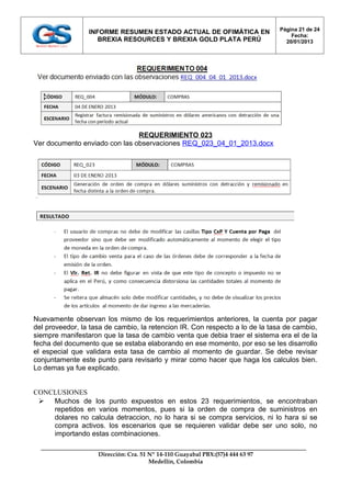 Página 21 de 24
                 INFORME RESUMEN ESTADO ACTUAL DE OFIMÁTICA EN
                                                                                    Fecha:
                    BREXIA RESOURCES Y BREXIA GOLD PLATA PERÚ                     20/01/2013




                               REQUERIMIENTO 023
Ver documento enviado con las observaciones REQ_023_04_01_2013.docx




Nuevamente observan los mismo de los requerimientos anteriores, la cuenta por pagar
del proveedor, la tasa de cambio, la retencion IR. Con respecto a lo de la tasa de cambio,
siempre manifestaron que la tasa de cambio venta que debia traer el sistema era el de la
fecha del documento que se estaba elaborando en ese momento, por eso se les disarrollo
el especial que validara esta tasa de cambio al momento de guardar. Se debe revisar
conjuntamente este punto para revisarlo y mirar como hacer que haga los calculos bien.
Lo demas ya fue explicado.


CONCLUSIONES
  Muchos de los punto expuestos en estos 23 requerimientos, se encontraban
    repetidos en varios momentos, pues si la orden de compra de suministros en
    dolares no calcula detraccion, no lo hara si se compra servicios, ni lo hara si se
    compra activos. los escenarios que se requieren validar debe ser uno solo, no
    importando estas combinaciones.

                    Dirección: Cra. 51 Nº 14-110 Guayabal PBX:(57)4 444 63 97
                                       Medellín, Colombia
 