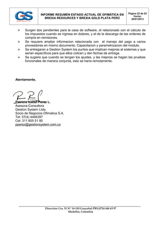 Página 22 de 24
                INFORME RESUMEN ESTADO ACTUAL DE OFIMÁTICA EN
                                                                                   Fecha:
                   BREXIA RESOURCES Y BREXIA GOLD PLATA PERÚ                     20/01/2013



     Surgen dos pendientes para la casa de software, el relacionado con el calculo de
      los impuestos cuando se ingresa en dolares, y el de la descarga de las ordenes de
      compra en remisiones.
     Se requiere ampliar informacion relacionada con el manejo del pago a varios
      proveedores en mismo documento. Capacitacion y parametrizacion del modulo.
     Se entregaran a Gestion System los puntos que implican mejoras al sistemas y que
      serian específicos para que ellos coticen y den fechas de entrega.
     Se sugiere que cuando se tengan los ajustes, y las mejoras se hagan las pruebas
      funcionales de manera conjunta, esto se haría remotamente.




Atentamente,




Patricia Isabel Perez L.
Asesora-Consultora
Gestion System Ltda.
Socio de Negocios Ofimatica S.A.
Tel: 57(4) 4446397
Cel: 311 605 51 80
pperez@gestionsystem.com.co




                   Dirección: Cra. 51 Nº 14-110 Guayabal PBX:(57)4 444 63 97
                                      Medellín, Colombia
 