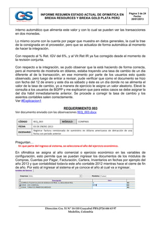 Página 3 de 24
                 INFORME RESUMEN ESTADO ACTUAL DE OFIMÁTICA EN
                                                                                    Fecha:
                    BREXIA RESOURCES Y BREXIA GOLD PLATA PERÚ                     20/01/2013



interno automático que alimenta este valor y con lo cual se pueden ver las transacciones
en dos monedas.

Lo mismo ocurre con la cuenta por pagar que muestra en datos generales, la cual la trae
de la consignada en el proveedor, pero que se actualiza de forma automática al momento
de hacer la integración.

Con respecto al % Ret. IGV del 6%, y al Vlr.Ret IR ya fue corregido desde el momento de
la revisión conjunta.

Con respecto a la integración, se pudo observar que la está haciendo de forma correcta,
pero al momento de mostrarla en dólares, estaba trayendo una tasa de cambio de un dia
diferente al de la transacción, en ese momento por parte de los usuarios esto quedo
observado, pero luego de entrar a revisar, pude verificar que como el documento se hizo
con fecha del 12 de enero y este día es sábado y éste es un día donde no se alimenta el
valor de la tasa de cambio, yo a manera de ejercicio le asigne un valor aleatorio. Elevé la
consulta a los usuarios de BGPP y me explicaron que para estos casos se debe asignar la
del día hábil inmediatamente anterior. Se procede a corregir la tasa de cambio y los
asientos contables salen correctamente.
Ver #Explicacion1

                                  REQUERIMIENTO 003
Ver documento enviado con las observaciones REQ_003.docx




Preguntan…


En ofimática se asigna al año comercial o ejercicio económico en las variables de
configuración, esto permite que se puedan ingresar los documentos de los módulos de
Compras, Cuentas por Pagar, Facturación, Cartera, Inventarios en fechas por ejemplo del
año 2013 y que contabilidad todavía este año contable 2012 mientras hace el cierre de fin
de año. Por esto al ingresar al sistema el ya conoce el año al cual va a ingresar.




                    Dirección: Cra. 51 Nº 14-110 Guayabal PBX:(57)4 444 63 97
                                       Medellín, Colombia
 
