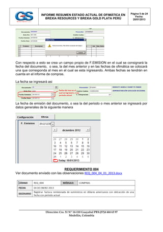 Página 5 de 24
                 INFORME RESUMEN ESTADO ACTUAL DE OFIMÁTICA EN
                                                                                    Fecha:
                    BREXIA RESOURCES Y BREXIA GOLD PLATA PERÚ                     20/01/2013




Con respecto a esto se crea un campo propio de F.EMISION en el cual se consignará la
fecha del documento, o sea, la del mes anterior y en las fechas de ofimática se colocarà
una que corresponda al mes en el cual se esta ingresando. Ambas fechas se tendrán en
cuenta en el informe de compras.

La fecha se ingresará asi




La fecha de emisión del documento, o sea la del periodo o mes anterior se ingresará por
datos generales de la siguiente manera




                               REQUERIMIENTO 004
Ver documento enviado con las observaciones REQ_004_04_01_2013.docx




                    Dirección: Cra. 51 Nº 14-110 Guayabal PBX:(57)4 444 63 97
                                       Medellín, Colombia
 