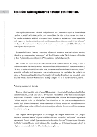 12                                                                                             abkhazia: walking towards Russian assimilation?
instituto galego de análise e documentación internacional · de facto states – a World report




                                                                                                  The Republic of Abkhazia, declared independent in 1992, had to wait up to 16 years to be re-
                                                                                               cognized by an official State according International Law. Yet, this recognition was only done by
                                                                                               the Russian Federation -and only in order to bother Georgia- as well as other countries showing
                                                                                               their support to Russia, such as Venezuela and Nicaragua. Some of them even did it to win Russia’s
                                                                                               indulgence. This is the case of Nauru, which is said to have obtained up to $50 million in aid in
                                                                                               exchange for the recognition.


                                                                                                  Not even Belarusian President, Alexander Lukashenko, answered Moscow’s request, although
                                                                                               this might have compromised his country’s privileged Russian gas tariffs -he just sent a delegation
                                                                                               of their Parliament members to check “if Abkhazia was really independent”.


                                                                                                  This country has an extension of 8,600 km2 and only 216,000 inhabitants. Its ability to form an
                                                                                               independent State has very little credit among the international community. Abkhazia emerged in
                                                                                               the wake of Soviet Union’s disintegration, mostly due to Abkhazian people’s concern about Georgia’s
                                                                                               separatist tendencies, which generated great uneasiness among the population. Due to its former
                                                                                               status as Autonomous Republic within Georgian Soviet Socialist Republic, it has historical, econo-
                                                                                               mic, and cultural reasons both to continue sharing Georgia’s fate or to reject coexistence, as well.




                                                                                               a strong secessionist identity

                                                                                                  From an ethno-linguistic point of view, Abkhazians are related with North Caucasian Cherkes-
                                                                                               sians (Circassians), though their historic development related them to the Transcaucasian region.
                                                                                               They share a rich history that dates back to the ancient Greek colonies. Abkhazia belonged to the
                                                                                               Colchian Kingdom during the middle of the first millennium BC, and, later, to the Eastern Roman
                                                                                               Empire until the 8th century. After liberation from the Byzantine domain, the Abkhazian Kingdom
                                                                                               was established, spreading within West Georgia and thus allowing the entrance of Georgian popu-
                                                                                               lation to its territory.


                                                                                                  The Kingdom actively participated in the struggle for Georgian reunification. The Georgian
                                                                                               State was considered as the “Kingdom of Abkhazians and Kartvelians (Georgians)”. The Abkha-
                                                                                               zian Catholic Church, initially dependent upon the Byzantine church of Constantinople, integrated
                                                                                               itself into Georgian Church, which introduced the prevailing use of Georgian language not only in
                                                                                               religious ceremonies but also in official and cultural spheres.
 