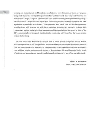 16                                                                                             security and humanitarian problems in the conflict areas were discussed, without any progress
                                                                                               being made due to the incompatible positions of the parts involved. Abkhazia, South Ossetia, and
                                                                                               Russia want Georgia to sign an agreement with the secessionist regions to prevent the country’s
                                                                                               use of violence. Georgia in turn argues that renouncing violence already figures in the 2008
instituto galego de análise e documentación internacional · de facto states – a World report




                                                                                               agreement on armistice with Russia. This agreement also states that any further agreement
                                                                                               must be signed with Moscow, not with the secessionists, since they are merely its protegés. This
                                                                                               represents a serious obstacle to their permanence at the negotiations. Moreover, in sight of the
                                                                                               EU’s tendency to favor Georgia, it also hinders the monitoring activities of the European mission
                                                                                               within the territory.


                                                                                                  In such conditions, Abkhazia will not be able to avoid gradual integration within Russia,
                                                                                               which compromises its self independence and leads the region towards an accelerated assimila-
                                                                                               tion. We cannot discard the possibility of conciliation with Georgia and thus national reconstruc-
                                                                                               tion within a broader autonomous framework. Nevertheless, this would require higher levels
                                                                                               of political and humanitarian maturity, unfortunately not shown by any of the parts involved.




                                                                                                                                                                          Alexis B. Romanov
                                                                                                                                                                     is an IGADI contributor.
 