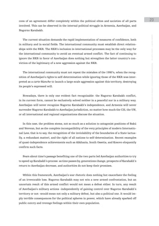 cons of an agreement differ completely within the political elites and societies of all parts        23
involved. This can be observed in the internal political struggle in Armenia, Azerbaijan, and
Nagorno Karabakh.




                                                                                                     instituto galego de análise e documentación internacional · de facto states – a World report
   The current situation demands the rapid implementation of measures of confidence, both
in military and in social fields. The international community must establish direct relation-
ships with the NKR. The NKR’s inclusion in international processes may be the only way for
the international community to avoid an eventual armed conflict. The fact of continuing to
ignore the NKR in favor of Azerbaijan does nothing but strengthen the latter country’s con-
viction of the legitimacy of a new aggression against the NKR.


   The international community must not repeat the mistakes of the 1990’s, when the recog-
nition of Azerbaijan’s rights to self-determination while ignoring those of the NKR was inter-
preted as a carte blanche to launch a large-scale aggression against this territory, destroying
its people’s expressed will.


   Nowadays, there is only one evident fact recognizable: the Nagorno Karabakh conflict,
in its current form, cannot be exclusively solved neither in a peaceful nor in a military way.
Azerbaijan will never recognize Nagorno Karabakh’s independence, and Armenia will never
surrender Nagorno Karabakh to Azerbaijan jurisdiction, no matter how much the CIS, the UN,
or all international and regional organizations discuss the situation.


   In this case, the problem stems, not so much as a solution to antagonist positions of Bakú
and Yerevan, but as the complete incompatibility of the very principles of modern Internatio-
nal Law, that is to say, the recognition of the inviolability of the boundaries of a State (actua-
lly, a redundant matter), and the right of all nations to self-determination. Recent examples
of quasi-independence achievements such as Abkhazia, South Ossetia, and Kosovo eloquently
confirm such facts.


   Fears about time’s passage benefiting one of the two parts led Azerbaijan authorities to try
to speed up Karabakh’s process: as time passes by, generations change, prospects of Karabakh’s
return to Azerbaijan decrease, and authorities do not keep their promises.


   Within this framework, Azerbaijan’s war rhetoric does nothing but exacerbate the feeling
of an irrevocable loss. Nagorno Karabakh may not win a new armed confrontation, but an
uncertain result of this armed conflict would not mean a defeat either. In turn, any result
of Azerbaijan’s military actions -independently of gaining control over Nagorno Karabakh’s
territory or not- would mean not only a military defeat, but also a political one. It would im-
ply terrible consequences for the political spheres in power, which have already sparked off
public outcry and revenge feelings within their own population.
 