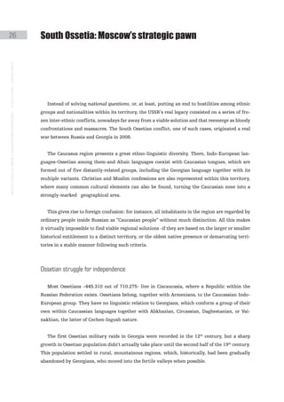 26                                                                                             South ossetia: Moscow’s strategic pawn
instituto galego de análise e documentación internacional · de facto states – a World report




                                                                                                  Instead of solving national questions, or, at least, putting an end to hostilities among ethnic
                                                                                               groups and nationalities within its territory, the USSR’s real legacy consisted on a series of fro-
                                                                                               zen inter-ethnic conflicts, nowadays far away from a viable solution and that reemerge as bloody
                                                                                               confrontations and massacres. The South Ossetian conflict, one of such cases, originated a real
                                                                                               war between Russia and Georgia in 2008.


                                                                                                  The Caucasus region presents a great ethno-linguistic diversity. There, Indo-European lan-
                                                                                               guages-Ossetian among them-and Altaic languages coexist with Caucasian tongues, which are
                                                                                               formed out of five distantly-related groups, including the Georgian language together with its
                                                                                               multiple variants. Christian and Muslim confessions are also represented within this territory,
                                                                                               where many common cultural elements can also be found, turning the Caucasian zone into a
                                                                                               strongly-marked geographical area.


                                                                                                  This gives rise to foreign confusion: for instance, all inhabitants in the region are regarded by
                                                                                               ordinary people inside Russian as “Caucasian people” without much distinction. All this makes
                                                                                               it virtually impossible to find viable regional solutions -if they are based on the larger or smaller
                                                                                               historical entitlement to a distinct territory, or the oldest native presence or demarcating terri-
                                                                                               tories in a stable manner following such criteria.




                                                                                               ossetian struggle for independence

                                                                                                  Most Ossetians –445.310 out of 710.275- live in Ciscaucasia, where a Republic within the
                                                                                               Russian Federation exists. Ossetians belong, together with Armenians, to the Caucassian Indo-
                                                                                               European group. They have no linguistic relation to Georgians, which conform a group of their
                                                                                               own within Caucassian languages together with Abkhazian, Circassian, Daghestanian, or Vai-
                                                                                               nakhian, the latter of Cechen-Ingush nature.


                                                                                                  The first Ossetian military raids in Georgia were recorded in the 12th century, but a sharp
                                                                                               growth in Ossetian population didn’t actually take place until the second half of the 19th century.
                                                                                               This population settled in rural, mountainous regions, which, historically, had been gradually
                                                                                               abandoned by Georgians, who moved into the fertile valleys when possible.
 
