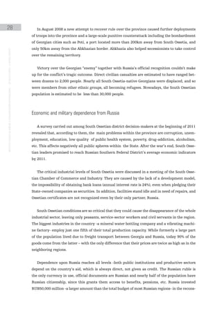 28                                                                                                In August 2008 a new attempt to recover rule over the province caused further deployments
                                                                                               of troops into the province and a large-scale punitive counterattack including the bombardment
                                                                                               of Georgian cities such as Poti, a port located more than 200km away from South Ossetia, and
                                                                                               only 50km away from the Abkhazian border. Abkhazia also helped secessionists to take control
instituto galego de análise e documentación internacional · de facto states – a World report




                                                                                               over the remaining territory.


                                                                                                  Victory over the Georgian “enemy” together with Russia’s official recognition couldn’t make
                                                                                               up for the conflict’s tragic outcome. Direct civilian casualties are estimated to have ranged bet-
                                                                                               ween dozens to 2,000 people. Nearly all South Ossetia-native Georgians were displaced, and so
                                                                                               were members from other ethnic groups, all becoming refugees. Nowadays, the South Ossetian
                                                                                               population is estimated to be less than 30,000 people.




                                                                                               economic and military dependence from russia

                                                                                                  A survey carried out among South Ossetian district decision-makers at the beginning of 2011
                                                                                               revealed that, according to them, the main problems within the province are corruption, unem-
                                                                                               ployment, education, low quality of public health system, poverty, drug-addiction, alcoholism,
                                                                                               etc. This affects negatively all public spheres within the State. After the war’s end, South Osse-
                                                                                               tian leaders promised to reach Russian Southern Federal District’s average economic indicators
                                                                                               by 2011.


                                                                                                  The critical industrial levels of South Ossetia were discussed in a meeting of the South Osse-
                                                                                               tian Chamber of Commerce and Industry. They are caused by the lack of a development model,
                                                                                               the impossibility of obtaining bank loans (annual interest rate is 24%), even when pledging their
                                                                                               State-owned companies as securities. In addition, facilities stand idle and in need of repairs, and
                                                                                               Ossetian certificates are not recognized even by their only partner, Russia.


                                                                                                  South Ossetian conditions are so critical that they could cause the disappearance of the whole
                                                                                               industrial sector, leaving only peasants, service-sector workers and civil servants in the region.
                                                                                               The biggest industries in the country -a mineral water bottling company and a vibrating machi-
                                                                                               ne factory- employ just one fifth of their total production capacity. While formerly a large part
                                                                                               of the population lived due to freight transport between Georgia and Russia, today 90% of the
                                                                                               goods come from the latter – with the only difference that their prices are twice as high as in the
                                                                                               neighboring regions.


                                                                                                  Dependence upon Russia reaches all levels -both public institutions and productive sectors
                                                                                               depend on the country’s aid, which is always direct, not given as credit. The Russian ruble is
                                                                                               the only currency in use, official documents are Russian and nearly half of the population have
                                                                                               Russian citizenship, since this grants them access to benefits, pensions, etc. Russia invested
                                                                                               RUB50,000 million -a larger amount than the total budget of most Russian regions- in the recons-
 