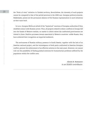 30                                                                                             the “Point of view” initiative in Turkish territory. Nevertheless, the intensity of such projects
                                                                                               cannot be compared to that of the period previous to the 2008 war. Georgian political scientist,
                                                                                               Rtskhiladze, points out the permanent absence of the Russian representation in such initiatives
                                                                                               as their main fault.
instituto galego de análise e documentación internacional · de facto states – a World report




                                                                                                  In turn, Georgian NGOs are afraid of the “hysterical” reactions of Georgian authorities if they
                                                                                               establish contact with Russian actors. Thus, all projects related to ethnic conflicts in Georgia fall
                                                                                               into the hands of Western entities, no matter to which extent the confronted governments are
                                                                                               related to them. Positive processes remain associated to Western countries: unlike Russia, they
                                                                                               have achieved their recognition as impartial mediators.


                                                                                                  The seriousness of Russian military presence in South Ossetia, together with the lack of an
                                                                                               Ossetian national project, and the intransigence of both parts confronted in Ossetian-Georgian
                                                                                               conflict, prevent the achievement of an effective solution in the next years. However, we cannot
                                                                                               rule out the possibility of finding gradual solutions for humanitarian problems suffered by the
                                                                                               population within the conflict area.




                                                                                                                                                                             Alexis B. Romanov
                                                                                                                                                                     is an IGADI contributor.
 