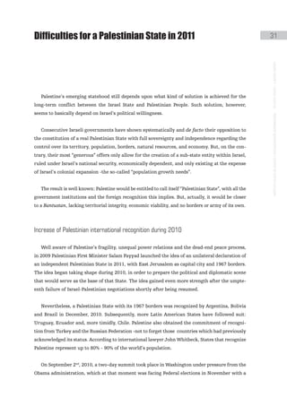 Difficulties for a Palestinian State in 2011                                                                31




                                                                                                            instituto galego de análise e documentación internacional · de facto states – a World report
   Palestine’s emerging statehood still depends upon what kind of solution is achieved for the
long-term conflict between the Israel State and Palestinian People. Such solution, however,
seems to basically depend on Israel’s political willingness.


   Consecutive Israeli governments have shown systematically and de facto their opposition to
the constitution of a real Palestinian State with full sovereignty and independence regarding the
control over its territory, population, borders, natural resources, and economy. But, on the con-
trary, their most “generous” offers only allow for the creation of a sub-state entity within Israel,
ruled under Israel’s national security, economically dependent, and only existing at the expense
of Israel’s colonial expansion -the so-called “population growth needs”.


   The result is well known: Palestine would be entitled to call itself “Palestinian State”, with all the
government institutions and the foreign recognition this implies. But, actually, it would be closer
to a Bantustan, lacking territorial integrity, economic viability, and no borders or army of its own.




increase of palestinian international recognition during 2010

   Well aware of Palestine’s fragility, unequal power relations and the dead-end peace process,
in 2009 Palestinian First Minister Salam Fayyad launched the idea of an unilateral declaration of
an independent Palestinian State in 2011, with East Jerusalem as capital city and 1967 borders.
The idea began taking shape during 2010, in order to prepare the political and diplomatic scene
that would serve as the base of that State. The idea gained even more strength after the umpte-
enth failure of Israel-Palestinian negotiations shortly after being resumed.


   Nevertheless, a Palestinian State with its 1967 borders was recognized by Argentina, Bolivia
and Brazil in December, 2010. Subsequently, more Latin American States have followed suit:
Uruguay, Ecuador and, more timidly, Chile. Palestine also obtained the commitment of recogni-
tion from Turkey and the Russian Federation -not to forget those countries which had previously
acknowledged its status. According to international lawyer John Whitbeck, States that recognize
Palestine represent up to 80% - 90% of the world’s population.


   On September 2nd, 2010, a two-day summit took place in Washington under pressure from the
Obama administration, which at that moment was facing Federal elections in November with a
 