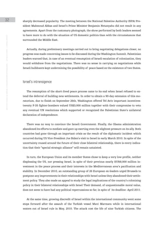 32                                                                                             sharply decreased popularity. The meeting between the National Palestine Authority (NPA) Pre-
                                                                                               sident Mahmoud Abbas and Israel’s Prime Minister Benjamin Netanyahu did not result in any
                                                                                               agreements. Apart from the customary photograph, the show performed by both leaders seemed
                                                                                               to have more to do with the situation of US domestic politics than with the circumstances that
instituto galego de análise e documentación internacional · de facto states – a World report




                                                                                               surrounded the Middle East.


                                                                                                  Actually, during preliminary meetings carried out to bring negotiating delegations closer, no
                                                                                               progress was made concerning issues to be discussed during the Washington Summit. Palestinian
                                                                                               leaders warned that, in case of an eventual resumption of Israeli escalation of colonization, they
                                                                                               would withdraw from the negotiations. There was no sense in carrying on negotiations while
                                                                                               Israeli bulldozers kept undermining the possibility of peace based on the existence of two States.




                                                                                               israel’s intransigence

                                                                                                  The resumption of the short-lived peace process came to its end when Israel refused to ex-
                                                                                               tend the deferral of building new settlements. In order to obtain a 90-day extension of this mo-
                                                                                               ratorium, due to finish on September 26th, Washington offered Tel Aviv important incentives:
                                                                                               twenty F-35 fighter-bombers valued US$3,000 million together with their compromise to veto
                                                                                               any eventual UN resolutions which supported or recognized the Palestinian State’s unilateral
                                                                                               declaration of independence.


                                                                                                  There was no way to convince the Israeli Government. Finally, the Obama administration
                                                                                               abandoned its efforts to mediate and gave up exerting even the slightest pressure on its ally. Both
                                                                                               countries had gone through an important crisis as the result of the diplomatic incident which
                                                                                               occurred during US Vice-President Joe Biden’s visit to Israel in early March 2010. In spite of the
                                                                                               uncertainty roused around the future of their close bilateral relationship, there is every indica-
                                                                                               tion that their “special strategic alliance” will remain untainted.


                                                                                                  In turn, the European Union and its member States chose to keep a very low profile, neither
                                                                                               displeasing the US, nor pressing Israel, in spite of their previous nearly EUR8,000 million in-
                                                                                               vestment in the peace process and their interests in the Mediterranean area’s pacification and
                                                                                               stability. In December 2010, an outstanding group of 26 European ex-leaders urged Brussels to
                                                                                               postpone any improvements in their relationships with Israel unless they abandoned their settle-
                                                                                               ment policy. They also made an appeal to study the legal implications of the country’s colonizing
                                                                                               policy in their bilateral relationships with Israel Their demand, of unquestionable moral value,
                                                                                               does not seem to have had any political repercussions so far, in spite of its deadline: April 2011.


                                                                                                  At the same time, growing discredit of Israel within the international community went some
                                                                                               steps forward after the assault of the Turkish vessel Mavi Marmara while in international
                                                                                               waters out of Israel rule in May, 2010. The attack cost the life of nine Turkish citizens. The
 