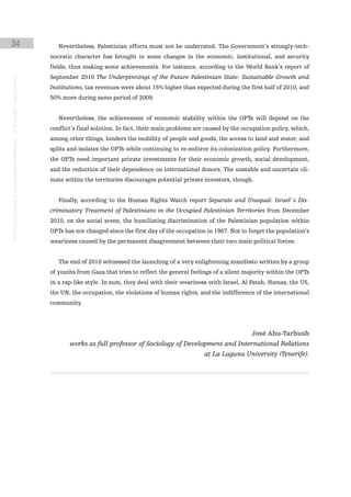 34                                                                                                Nevertheless, Palestinian efforts must not be underrated. The Government’s strongly-tech-
                                                                                               nocratic character has brought in some changes in the economic, institutional, and security
                                                                                               fields, thus making some achievements. For instance, according to the World Bank’s report of
                                                                                               September 2010 The Underpinnings of the Future Palestinian State: Sustainable Growth and
instituto galego de análise e documentación internacional · de facto states – a World report




                                                                                               Institutions, tax revenues were about 15% higher than expected during the first half of 2010, and
                                                                                               50% more during same period of 2009.


                                                                                                  Nevertheless, the achievement of economic stability within the OPTs will depend on the
                                                                                               conflict’s final solution. In fact, their main problems are caused by the occupation policy, which,
                                                                                               among other things, hinders the mobility of people and goods, the access to land and water, and
                                                                                               splits and isolates the OPTs while continuing to re-enforce its colonization policy. Furthermore,
                                                                                               the OPTs need important private investments for their economic growth, social development,
                                                                                               and the reduction of their dependence on international donors. The unstable and uncertain cli-
                                                                                               mate within the territories discourages potential private investors, though.


                                                                                                  Finally, according to the Human Rights Watch report Separate and Unequal: Israel´s Dis-
                                                                                               criminatory Treatment of Palestinians in the Occupied Palestinian Territories from December
                                                                                               2010, on the social scene, the humiliating discrimination of the Palestinian population within
                                                                                               OPTs has not changed since the first day of the occupation in 1967. Not to forget the population’s
                                                                                               weariness caused by the permanent disagreement between their two main political forces.


                                                                                                  The end of 2010 witnessed the launching of a very enlightening manifesto written by a group
                                                                                               of youths from Gaza that tries to reflect the general feelings of a silent majority within the OPTs
                                                                                               in a rap-like style. In sum, they deal with their weariness with Israel, Al Fatah, Hamas, the US,
                                                                                               the UN, the occupation, the violations of human rights, and the indifference of the international
                                                                                               community.




                                                                                                                                                                            José Abu-Tarbush
                                                                                                      works as full professor of Sociology of Development and International Relations
                                                                                                                                                          at La Laguna University (Tenerife).
 