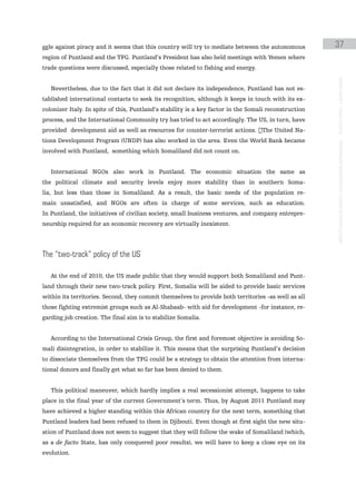 ggle against piracy and it seems that this country will try to mediate between the autonomous          37
region of Puntland and the TFG. Puntland’s President has also held meetings with Yemen where
trade questions were discussed, especially those related to fishing and energy.




                                                                                                       instituto galego de análise e documentación internacional · de facto states – a World report
   Nevertheless, due to the fact that it did not declare its independence, Puntland has not es-
tablished international contacts to seek its recognition, although it keeps in touch with its ex-
colonizer Italy. In spite of this, Puntland’s stability is a key factor in the Somali reconstruction
process, and the International Community try has tried to act accordingly. The US, in turn, have
provided development aid as well as resources for counter-terrorist actions. �The United Na-
tions Development Program (UNDP) has also worked in the area. Even the World Bank became
involved with Puntland, something which Somaliland did not count on.


   International NGOs also work in Puntland. The economic situation the same as
the political climate and security levels enjoy more stability than in southern Soma-
lia, but less than those in Somaliland. As a result, the basic needs of the population re-
main unsatisfied, and NGOs are often in charge of some services, such as education.
In Puntland, the initiatives of civilian society, small business ventures, and company entrepre-
neurship required for an economic recovery are virtually inexistent.




the “two-track” policy of the us

   At the end of 2010, the US made public that they would support both Somaliland and Punt-
land through their new two-track policy. First, Somalia will be aided to provide basic services
within its territories. Second, they commit themselves to provide both territories -as well as all
those fighting extremist groups such as Al-Shabaab- with aid for development -for instance, re-
garding job creation. The final aim is to stabilize Somalia.


   According to the International Crisis Group, the first and foremost objective is avoiding So-
mali disintegration, in order to stabilize it. This means that the surprising Puntland’s decision
to dissociate themselves from the TFG could be a strategy to obtain the attention from interna-
tional donors and finally get what so far has been denied to them.


   This political maneuver, which hardly implies a real secessionist attempt, happens to take
place in the final year of the current Government’s term. Thus, by August 2011 Puntland may
have achieved a higher standing within this African country for the next term, something that
Puntland leaders had been refused to them in Djibouti. Even though at first sight the new situ-
ation of Puntland does not seem to suggest that they will follow the wake of Somaliland (which,
as a de facto State, has only conquered poor results), we will have to keep a close eye on its
evolution.
 