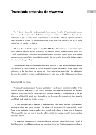 transnistria: preserving the status quo                                                                     39




                                                                                                            instituto galego de análise e documentación internacional · de facto states – a World report
   The Pridnestrovian Moldavian Republic, also known as the Republic of Transnistria, is a coun-
try located on the Eastern side of the Dniester river, between Moldova and Ukraine. Its capital city
is Tiraspol. In spite of having all the characteristics of a full State: a territory, a population and an
effective power of its own, the Republic constitutes only a quasi-state because of the lack of recog-
nition from the members of the UN.


   Officially, Transnistria belongs to the Republic of Moldova, theoretically as an autonomous pro-
vince, although Chişinău has not maintained any effective control over the territory since 1990.
That is, Tiraspol has the capacity of controlling its internal conditions, keeping public order, as well
as maintaining quasi-official bilateral relations with the surrounding States, effectively achieving
the aims of its foreign policy.


   According to the 1995 Transnistrian Constitution, modified in 2000, the Pridnestrovian Molda-
vian Republic is a semi-presidential republic where division of powers exists. Nevertheless, these
statements in the Constituton are nothing but a democratic facade, since in fact the relationship
between the legislative, executive, and judiciary powers is the same as that within autocratic States.




smirnov holds the power

   Transnistria’s main character, President Igor Smirnov, was formerly a civil servant of the Soviet
Socialist Republic of Moldova. He has held the Presidency since 1990. In Transnistria, the President
is elected by popular vote for a five-year term. Smirnov obtained 82.4% of the votes in the last
elections, held in 2006, which were declared free and democratic by international observers who
unofficially took part in the election process.


   The head of State is also the President of the Government, from whom emanates the right of veto
of those decisions taken by his ministers. This allows both Smirnov and his party, Republic, which
has a strong nationalist character and revolves around the President, to detain most of the power.
This means that they can control domestic affairs within the country, specially those regarding
economic matters.


   The legislative power emanates from the unicameral Parliament, named the Supreme Council. It
has 43 members, elected by proportional representation. In the last Parliamentary elections, held in
 