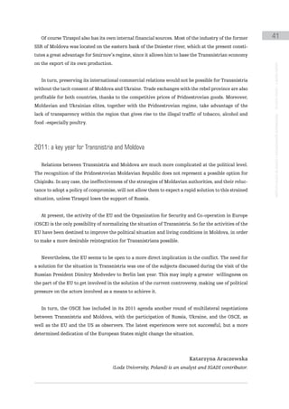 Of course Tiraspol also has its own internal financial sources. Most of the industry of the former       41
SSR of Moldova was located on the eastern bank of the Dniester river, which at the present consti-
tutes a great advantage for Smirnov’s regime, since it allows him to base the Transnistrian economy
on the export of its own production.




                                                                                                            instituto galego de análise e documentación internacional · de facto states – a World report
   In turn, preserving its international commercial relations would not be possible for Transnistria
without the tacit consent of Moldova and Ukraine. Trade exchanges with the rebel province are also
profitable for both countries, thanks to the competitive prices of Pridnestrovian goods. Moreover,
Moldavian and Ukrainian elites, together with the Pridnestrovian regime, take advantage of the
lack of transparency within the region that gives rise to the illegal traffic of tobacco, alcohol and
food -especially poultry.




2011: a key year for transnistria and moldova

   Relations between Transnistria and Moldova are much more complicated at the political level.
The recognition of the Pridnestrovian Moldavian Republic does not represent a possible option for
Chişinău. In any case, the ineffectiveness of the strategies of Moldavian authorities, and their reluc-
tance to adopt a policy of compromise, will not allow them to expect a rapid solution to this strained
situation, unless Tiraspol loses the support of Russia.


   At present, the activity of the EU and the Organization for Security and Co-operation in Europe
(OSCE) is the only possibility of normalizing the situation of Transnistria. So far the activities of the
EU have been destined to improve the political situation and living conditions in Moldova, in order
to make a more desirable reintegration for Transnistrians possible.


   Nevertheless, the EU seems to be open to a more direct implication in the conflict. The need for
a solution for the situation in Transnistria was one of the subjects discussed during the visit of the
Russian President Dimitry Medvedev to Berlin last year. This may imply a greater willingness on
the part of the EU to get involved in the solution of the current controversy, making use of political
pressure on the actors involved as a means to achieve it.


   In turn, the OSCE has included in its 2011 agenda another round of multilateral negotiations
between Transnistria and Moldova, with the participation of Russia, Ukraine, and the OSCE, as
well as the EU and the US as observers. The latest experiences were not successful, but a more
determined dedication of the European States might change the situation.




                                                                            Katarzyna Araczewska
                                       (Lodz University, Poland) is an analyst and IGADI contributor.
 