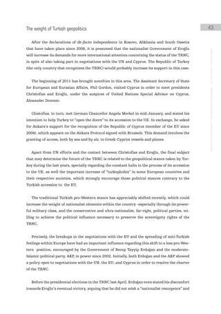 the weight of turkish geopolitics                                                                   43

   After the declarations of de-facto independence in Kosovo, Abkhazia and South Ossetia
that have taken place since 2008, it is presumed that the nationalist Government of Eroğlu




                                                                                                    instituto galego de análise e documentación internacional · de facto states – a World report
will increase its demands for more international attention concerning the status of the TRNC,
in spite of also taking part in negotiations with the UN and Cyprus. The Republic of Turkey
(the only country that recognizes the TRNC) would probably increase its support in this case.


   The beginning of 2011 has brought novelties in this area. The Assistant Secretary of State
for European and Eurasian Affairs, Phil Gordon, visited Cyprus in order to meet presidents
Christofias and Eroğlu, under the auspices of United Nations Special Advisor on Cyprus,
Alexander Downer.


   Chistofias, in turn, met German Chancellor Angela Merkel in mid-January, and stated his
intention to help Turkey to “open the doors” to its accession to the UE. In exchange, he asked
for Ankara’s support for the recognition of the Republic of Cyprus (member of the EU since
2004), which appears on the Ankara Protocol signed with Brussels. This demand involves the
granting of access, both by sea and by air, to Greek-Cypriot vessels and planes.


   Apart from UN efforts and the contact between Christofias and Eroğlu, the final subject
that may determine the future of the TRNC is related to the geopolitical stance taken by Tur-
key during the last years, specially regarding the constant halts in the process of its accession
to the UE, as well the important increase of “turkophobia” in some European countries and
their respective societies, which strongly encourage those political stances contrary to the
Turkish accession to the EU.


   The traditional Turkish pro-Western stance has appreciably shifted recently, which could
increase the weight of nationalist elements within the country -especially through its power-
ful military class, and the conservative and ultra-nationalist, far-right, political parties, wi-
lling to achieve the political influence necessary to preserve the sovereignty rights of the
TRNC.


   Precisely, the breakups in the negotiations with the EU and the spreading of anti-Turkish
feelings within Europe have had an important influence regarding this shift to a less pro-Wes-
tern position, encouraged by the Government of Recep Tayyip Erdoğan and the moderate-
Islamic political party, AKP, in power since 2002. Initially, both Erdoğan and the AKP showed
a policy open to negotiations with the UN, the EU, and Cyprus in order to resolve the charter
of the TRNC.


   Before the presidential elections in the TRNC last April, Erdoğan even stated his discomfort
towards Eroğlu’s eventual victory, arguing that he did not wish a “nationalist resurgence” and
 