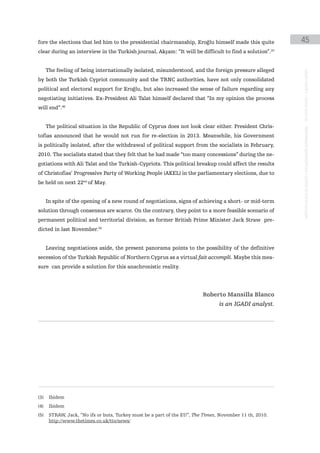 fore the elections that led him to the presidential chairmanship, Eroğlu himself made this quite          45
clear during an interview in the Turkish journal, Akşam: “It will be difficult to find a solution”.(3)


      The feeling of being internationally isolated, misunderstood, and the foreign pressure alleged




                                                                                                          instituto galego de análise e documentación internacional · de facto states – a World report
by both the Turkish Cypriot community and the TRNC authorities, have not only consolidated
political and electoral support for Eroğlu, but also increased the sense of failure regarding any
negotiating initiatives. Ex-President Ali Talat himself declared that “In my opinion the process
will end”.(4)


      The political situation in the Republic of Cyprus does not look clear either. President Chris-
tofias announced that he would not run for re-election in 2013. Meanwhile, his Government
is politically isolated, after the withdrawal of political support from the socialists in February,
2010. The socialists stated that they felt that he had made “too many concessions” during the ne-
gotiations with Ali Talat and the Turkish-Cypriots. This political breakup could affect the results
of Christofias’ Progressive Party of Working People (AKEL) in the parliamentary elections, due to
be held on next 22nd of May.


      In spite of the opening of a new round of negotiations, signs of achieving a short- or mid-term
solution through consensus are scarce. On the contrary, they point to a more feasible scenario of
permanent political and territorial division, as former British Prime Minister Jack Straw pre-
dicted in last November.(5)


      Leaving negotiations aside, the present panorama points to the possibility of the definitive
secession of the Turkish Republic of Northern Cyprus as a virtual fait accompli. Maybe this mea-
sure can provide a solution for this anachronistic reality.




                                                                          Roberto Mansilla Blanco
                                                                                 is an IGADI analyst.




(3)    Ibidem
(4)    Ibidem
(5)    STRAW, Jack, “No ifs or buts, Turkey must be a part of the EU”, The Times, November 11 th, 2010.
       http://www.thetimes.co.uk/tto/news/
 